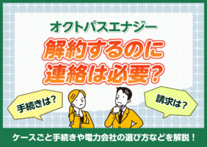 オクトパスエナジーを解約するのに連絡は必要?ケースごと手続きや電力会社の選び方などを解説?