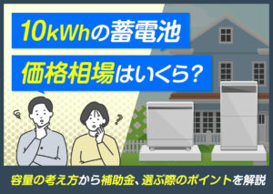 10kWhの蓄電池の価格相場はいくら?容量の考え方から補助金、選ぶ際のポイントなどを解説?